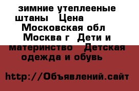 зимние утеплееные штаны › Цена ­ 1 200 - Московская обл., Москва г. Дети и материнство » Детская одежда и обувь   